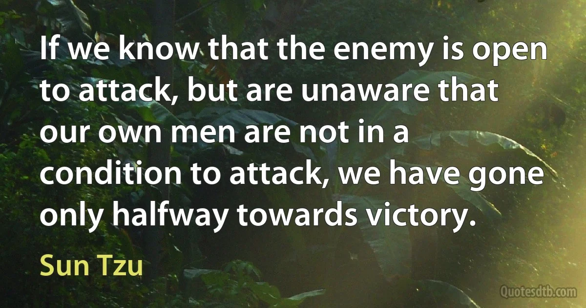 If we know that the enemy is open to attack, but are unaware that our own men are not in a condition to attack, we have gone only halfway towards victory. (Sun Tzu)