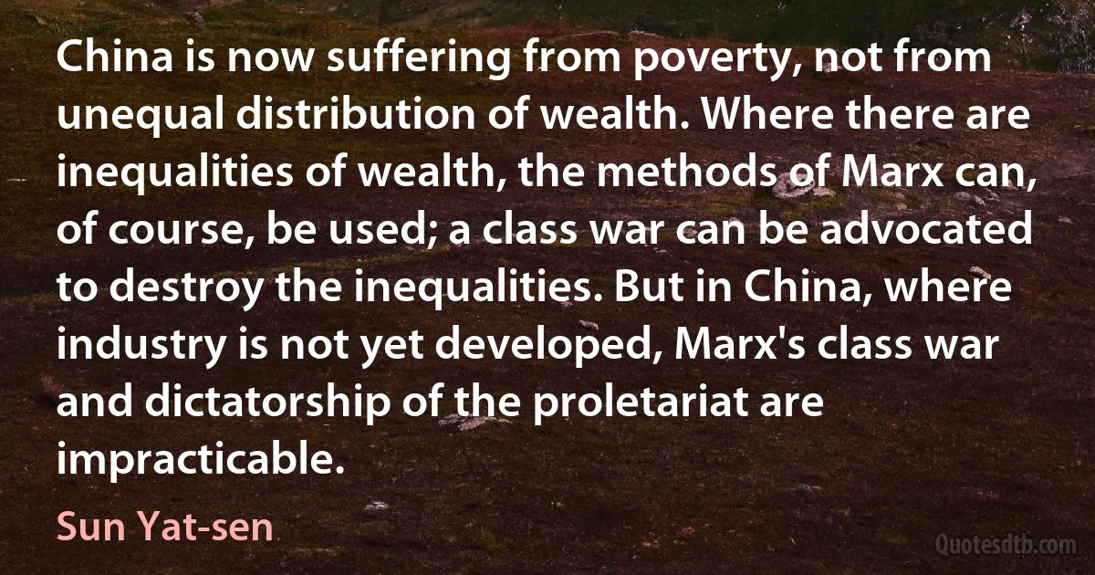 China is now suffering from poverty, not from unequal distribution of wealth. Where there are inequalities of wealth, the methods of Marx can, of course, be used; a class war can be advocated to destroy the inequalities. But in China, where industry is not yet developed, Marx's class war and dictatorship of the proletariat are impracticable. (Sun Yat-sen)