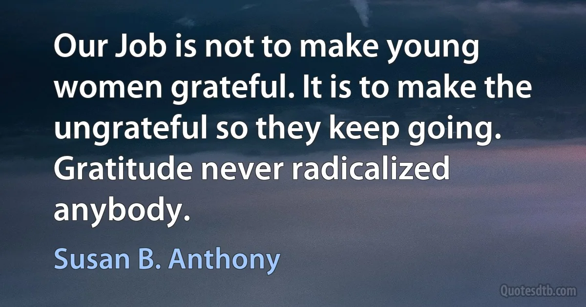 Our Job is not to make young women grateful. It is to make the ungrateful so they keep going. Gratitude never radicalized anybody. (Susan B. Anthony)