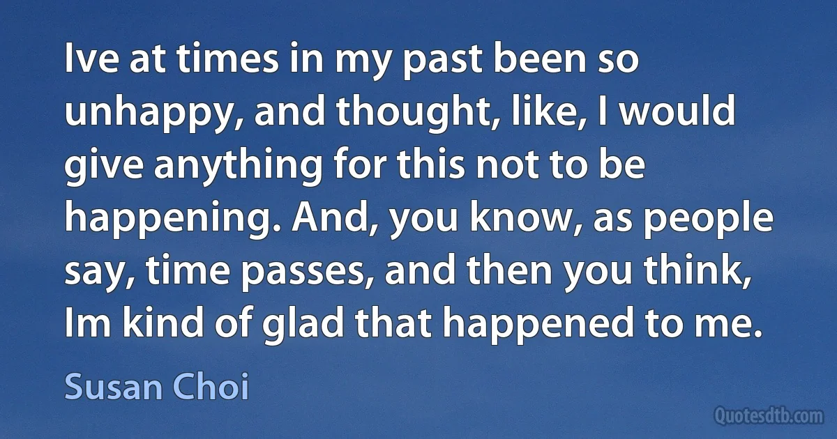 Ive at times in my past been so unhappy, and thought, like, I would give anything for this not to be happening. And, you know, as people say, time passes, and then you think, Im kind of glad that happened to me. (Susan Choi)