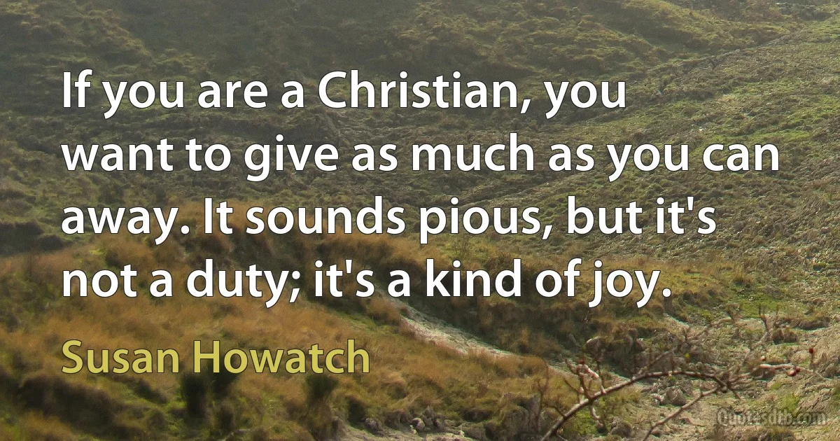 If you are a Christian, you want to give as much as you can away. It sounds pious, but it's not a duty; it's a kind of joy. (Susan Howatch)