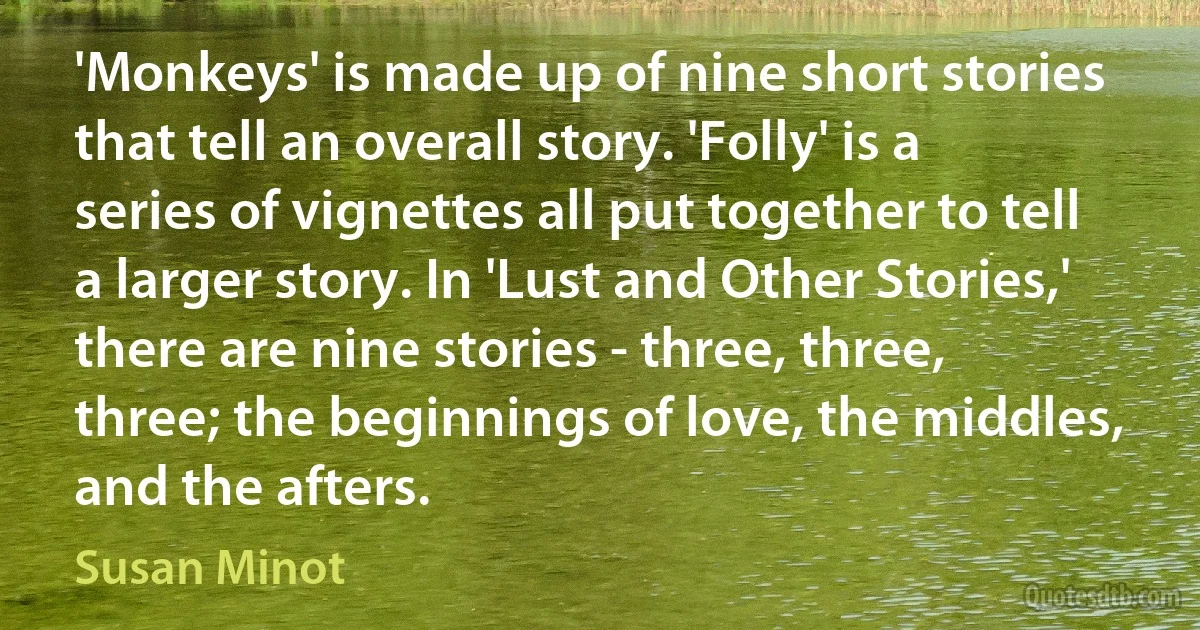 'Monkeys' is made up of nine short stories that tell an overall story. 'Folly' is a series of vignettes all put together to tell a larger story. In 'Lust and Other Stories,' there are nine stories - three, three, three; the beginnings of love, the middles, and the afters. (Susan Minot)