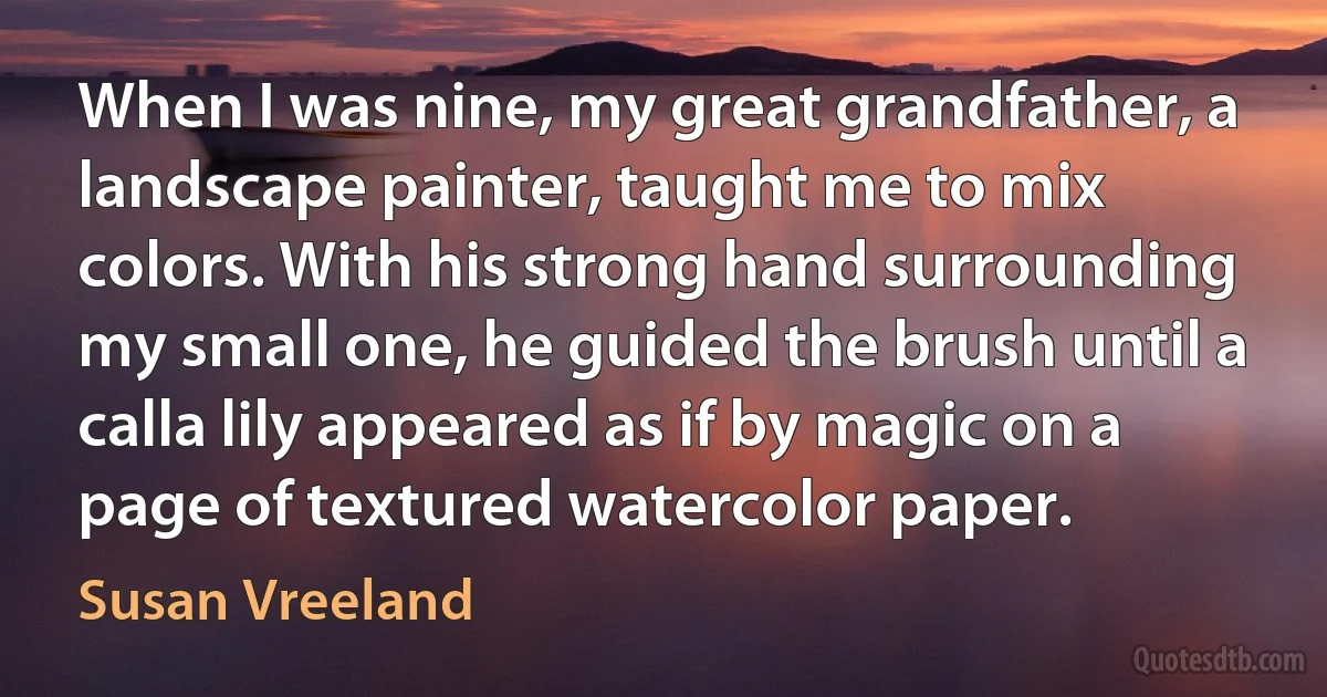 When I was nine, my great grandfather, a landscape painter, taught me to mix colors. With his strong hand surrounding my small one, he guided the brush until a calla lily appeared as if by magic on a page of textured watercolor paper. (Susan Vreeland)