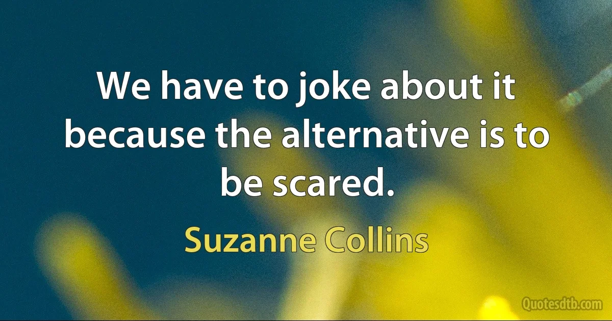 We have to joke about it because the alternative is to be scared. (Suzanne Collins)