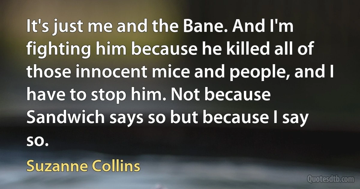 It's just me and the Bane. And I'm fighting him because he killed all of those innocent mice and people, and I have to stop him. Not because Sandwich says so but because I say so. (Suzanne Collins)