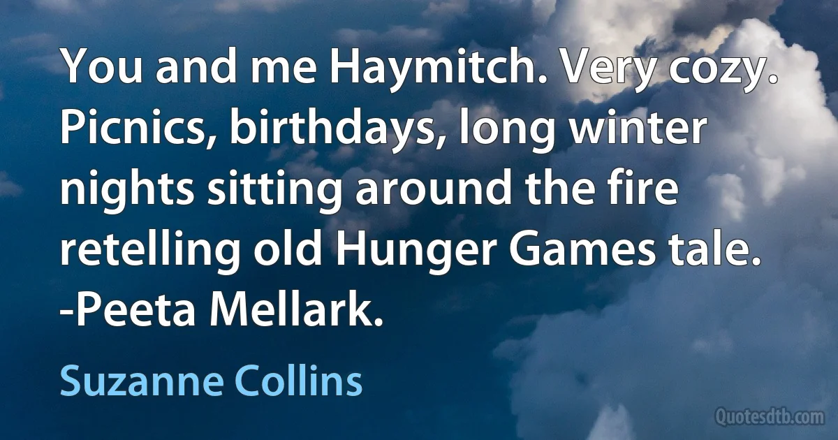 You and me Haymitch. Very cozy. Picnics, birthdays, long winter nights sitting around the fire retelling old Hunger Games tale.
-Peeta Mellark. (Suzanne Collins)