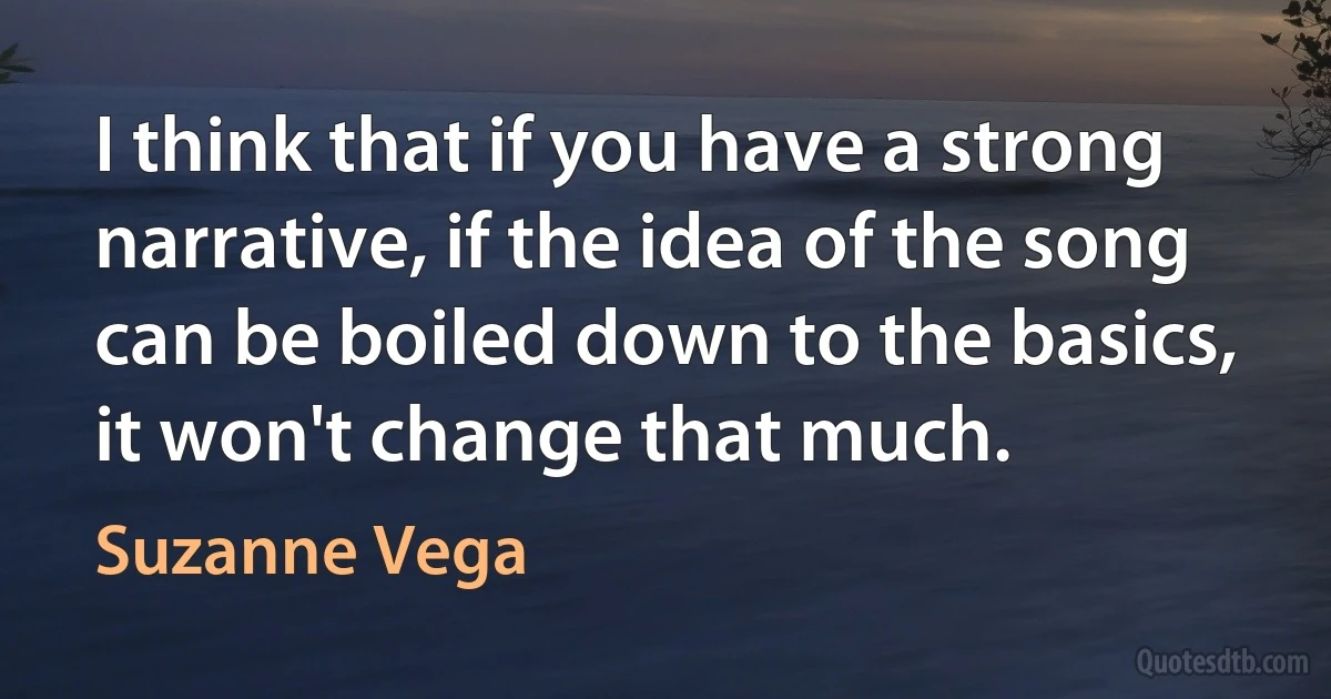 I think that if you have a strong narrative, if the idea of the song can be boiled down to the basics, it won't change that much. (Suzanne Vega)