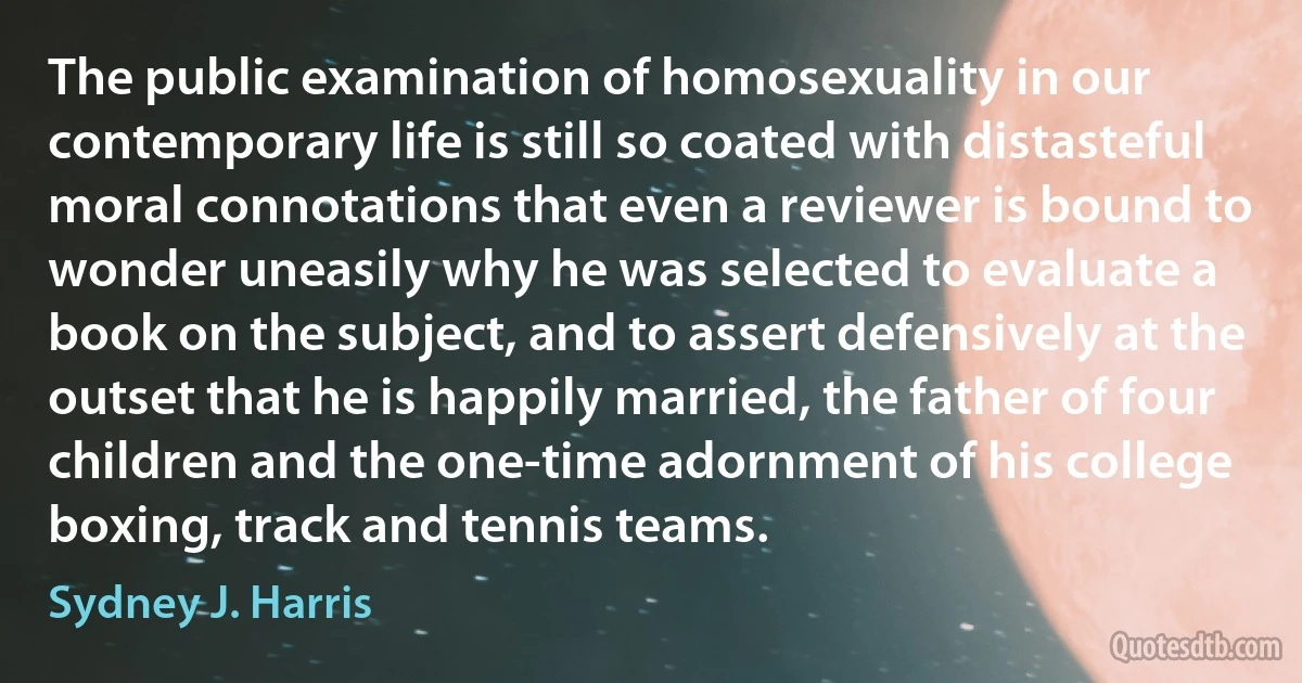 The public examination of homosexuality in our contemporary life is still so coated with distasteful moral connotations that even a reviewer is bound to wonder uneasily why he was selected to evaluate a book on the subject, and to assert defensively at the outset that he is happily married, the father of four children and the one-time adornment of his college boxing, track and tennis teams. (Sydney J. Harris)