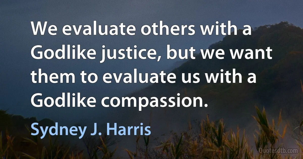 We evaluate others with a Godlike justice, but we want them to evaluate us with a Godlike compassion. (Sydney J. Harris)