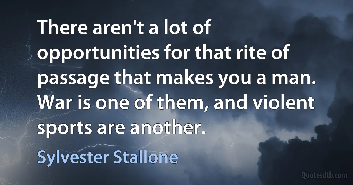 There aren't a lot of opportunities for that rite of passage that makes you a man. War is one of them, and violent sports are another. (Sylvester Stallone)