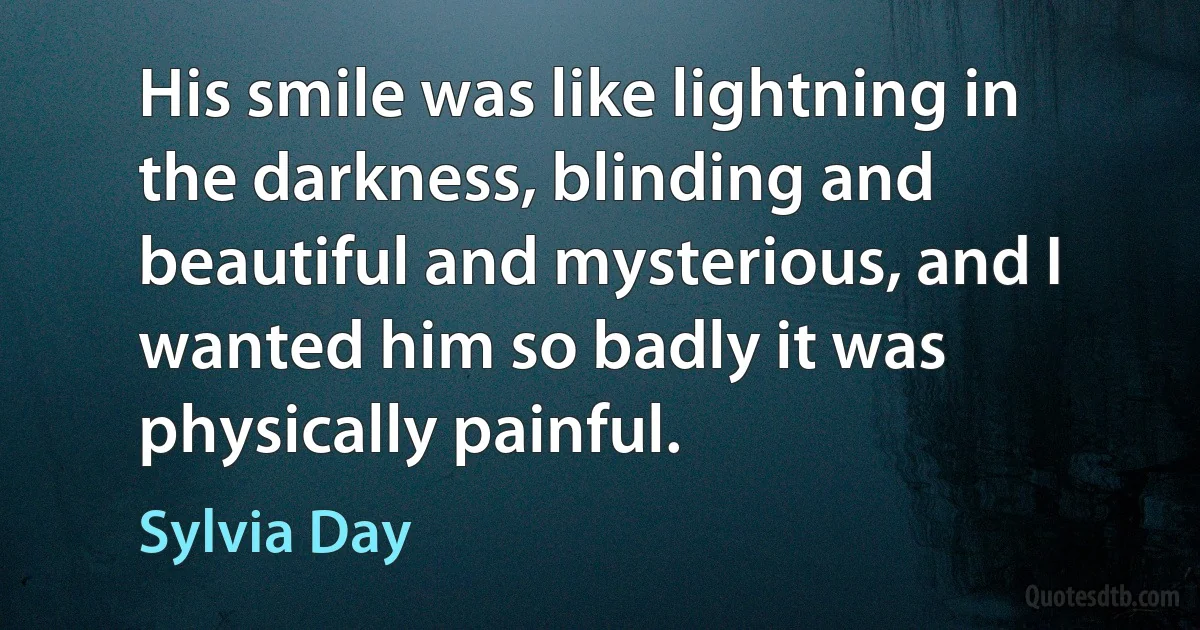 His smile was like lightning in the darkness, blinding and beautiful and mysterious, and I wanted him so badly it was physically painful. (Sylvia Day)