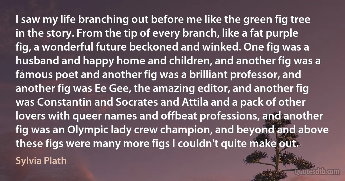 I saw my life branching out before me like the green fig tree in the story. From the tip of every branch, like a fat purple fig, a wonderful future beckoned and winked. One fig was a husband and happy home and children, and another fig was a famous poet and another fig was a brilliant professor, and another fig was Ee Gee, the amazing editor, and another fig was Constantin and Socrates and Attila and a pack of other lovers with queer names and offbeat professions, and another fig was an Olympic lady crew champion, and beyond and above these figs were many more figs I couldn't quite make out. (Sylvia Plath)