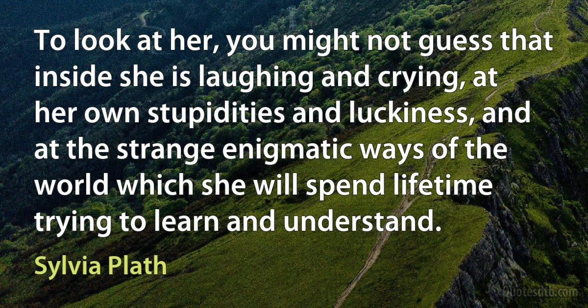 To look at her, you might not guess that inside she is laughing and crying, at her own stupidities and luckiness, and at the strange enigmatic ways of the world which she will spend lifetime trying to learn and understand. (Sylvia Plath)