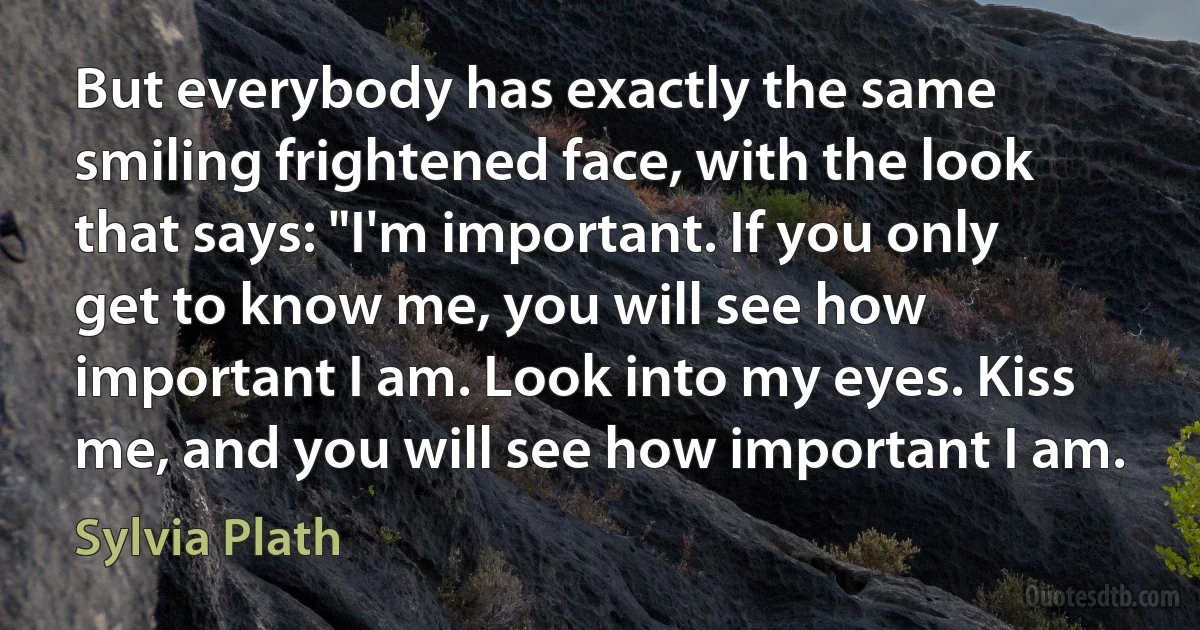 But everybody has exactly the same smiling frightened face, with the look that says: "I'm important. If you only get to know me, you will see how important I am. Look into my eyes. Kiss me, and you will see how important I am. (Sylvia Plath)