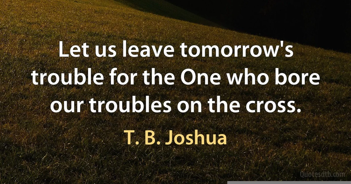 Let us leave tomorrow's trouble for the One who bore our troubles on the cross. (T. B. Joshua)