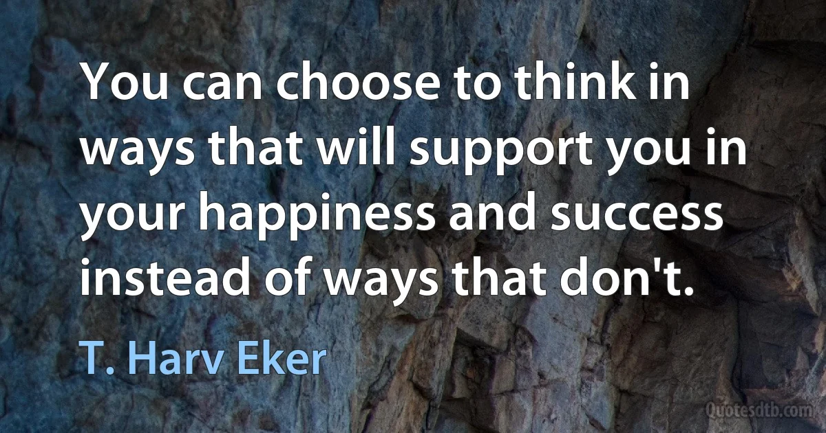 You can choose to think in ways that will support you in your happiness and success instead of ways that don't. (T. Harv Eker)