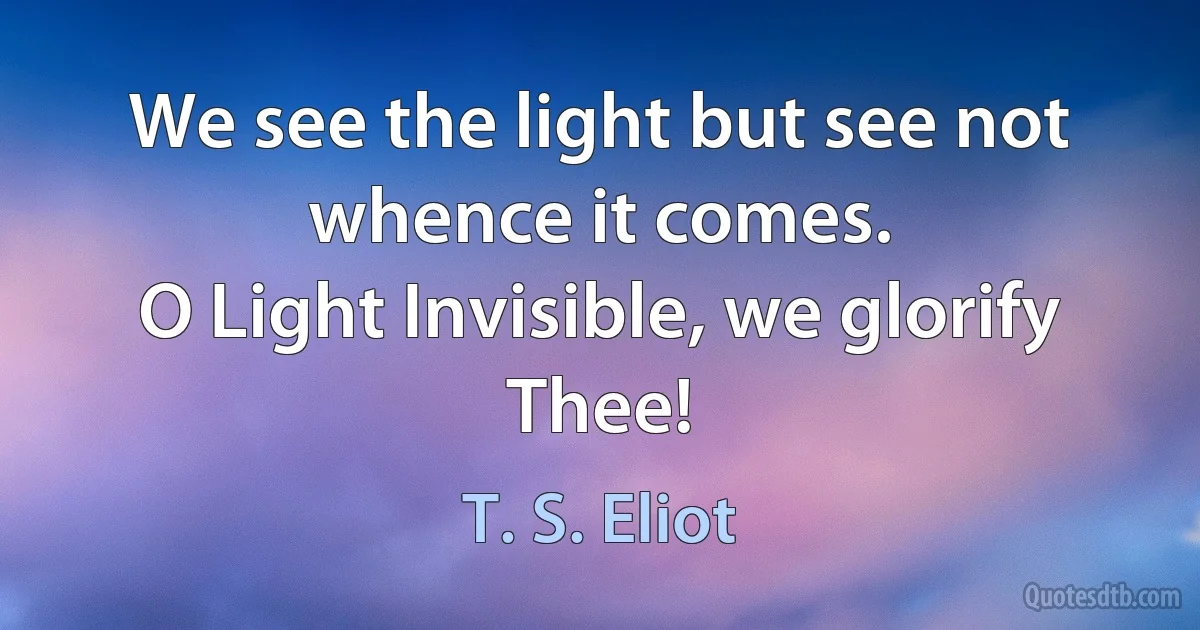 We see the light but see not whence it comes.
O Light Invisible, we glorify Thee! (T. S. Eliot)