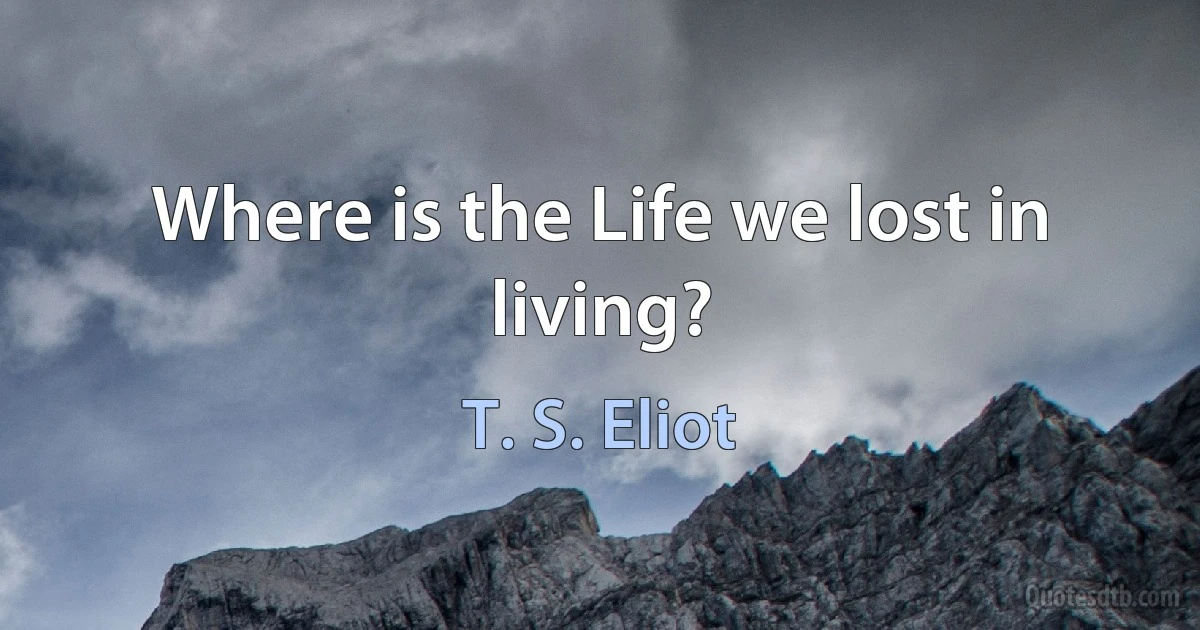 Where is the Life we lost in living? (T. S. Eliot)