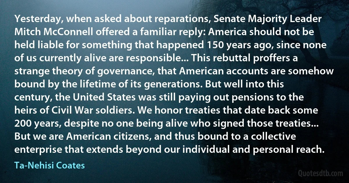 Yesterday, when asked about reparations, Senate Majority Leader Mitch McConnell offered a familiar reply: America should not be held liable for something that happened 150 years ago, since none of us currently alive are responsible... This rebuttal proffers a strange theory of governance, that American accounts are somehow bound by the lifetime of its generations. But well into this century, the United States was still paying out pensions to the heirs of Civil War soldiers. We honor treaties that date back some 200 years, despite no one being alive who signed those treaties... But we are American citizens, and thus bound to a collective enterprise that extends beyond our individual and personal reach. (Ta-Nehisi Coates)