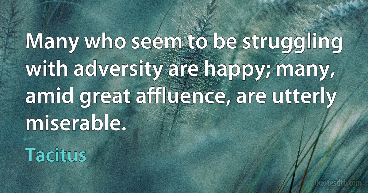 Many who seem to be struggling with adversity are happy; many, amid great affluence, are utterly miserable. (Tacitus)