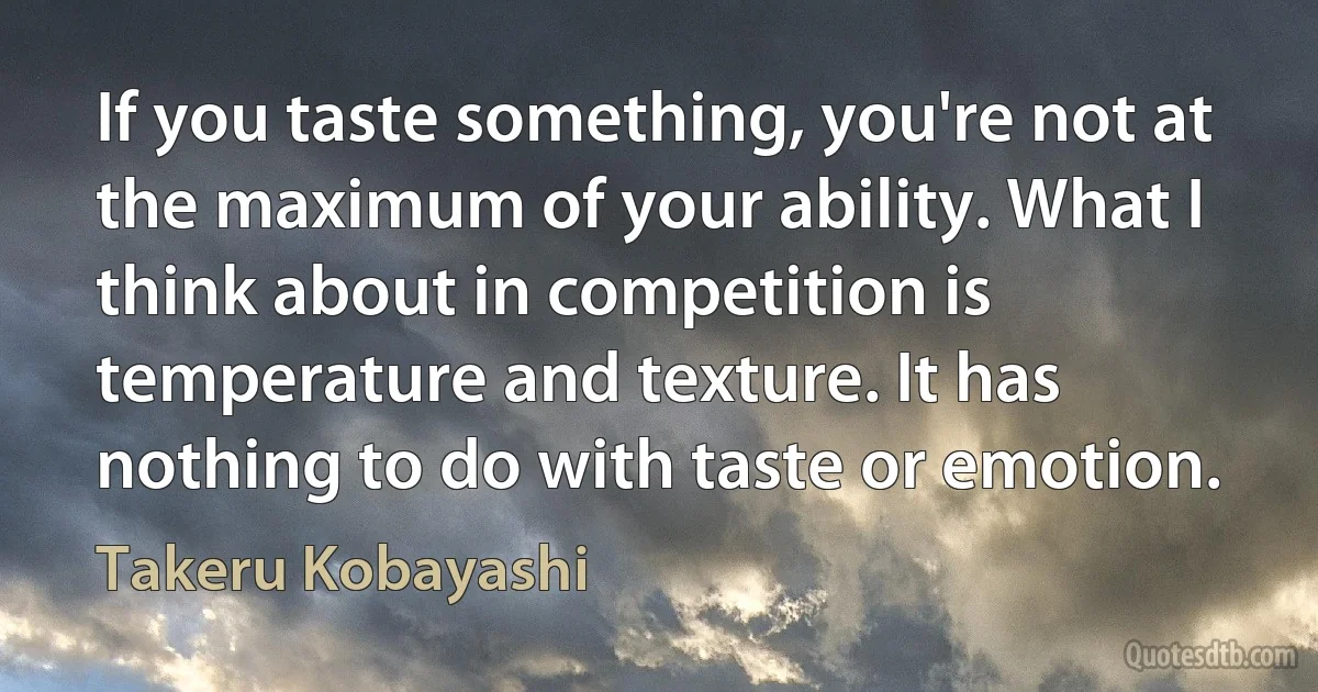 If you taste something, you're not at the maximum of your ability. What I think about in competition is temperature and texture. It has nothing to do with taste or emotion. (Takeru Kobayashi)