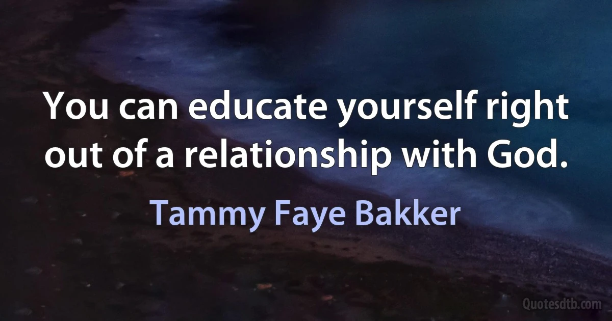 You can educate yourself right out of a relationship with God. (Tammy Faye Bakker)