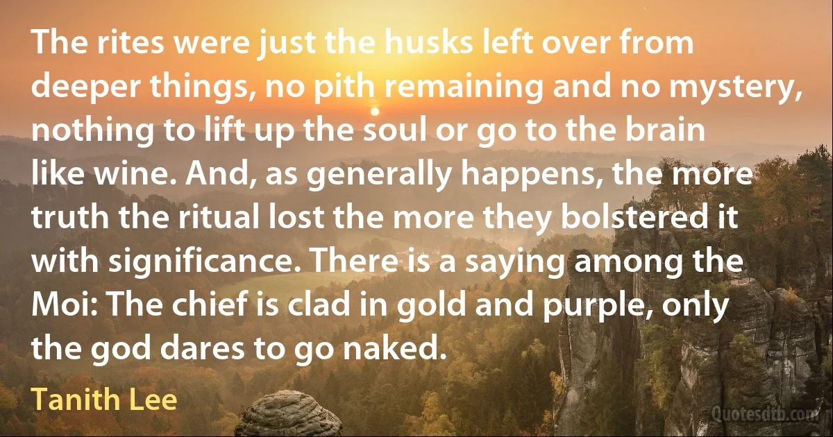 The rites were just the husks left over from deeper things, no pith remaining and no mystery, nothing to lift up the soul or go to the brain like wine. And, as generally happens, the more truth the ritual lost the more they bolstered it with significance. There is a saying among the Moi: The chief is clad in gold and purple, only the god dares to go naked. (Tanith Lee)