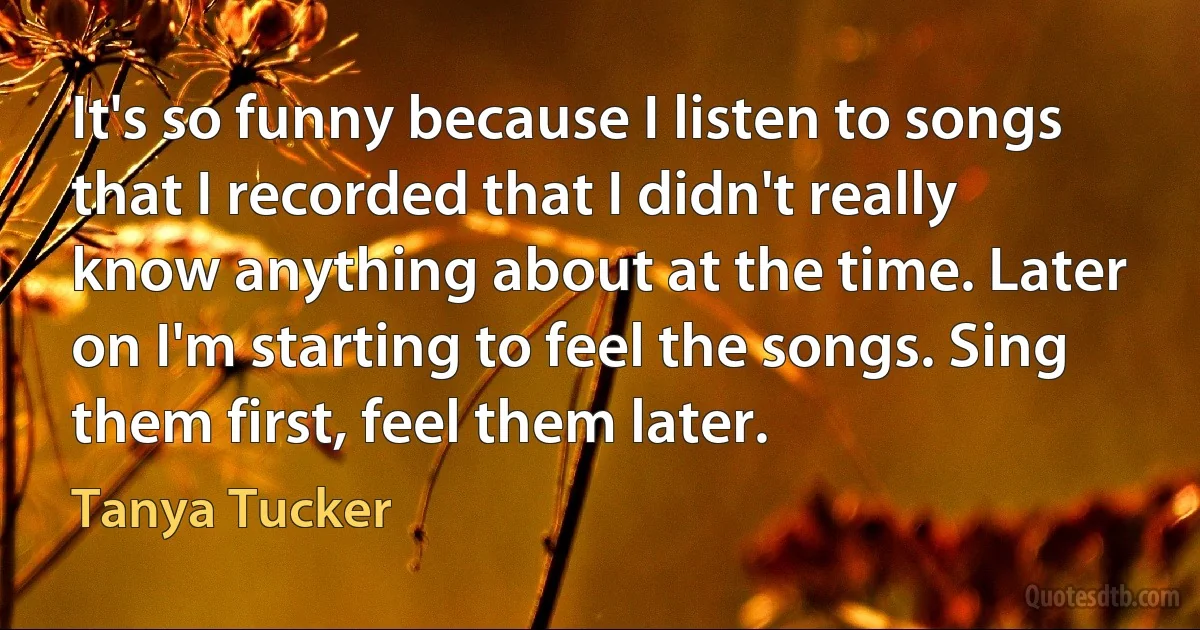 It's so funny because I listen to songs that I recorded that I didn't really know anything about at the time. Later on I'm starting to feel the songs. Sing them first, feel them later. (Tanya Tucker)