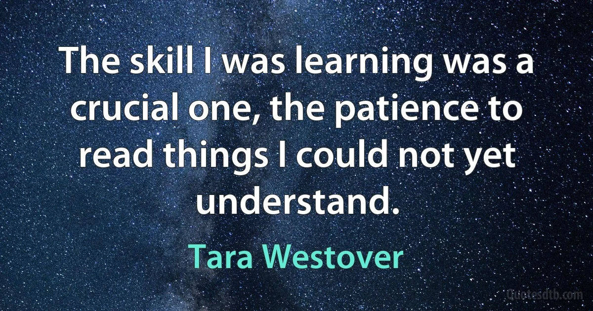 The skill I was learning was a crucial one, the patience to read things I could not yet understand. (Tara Westover)