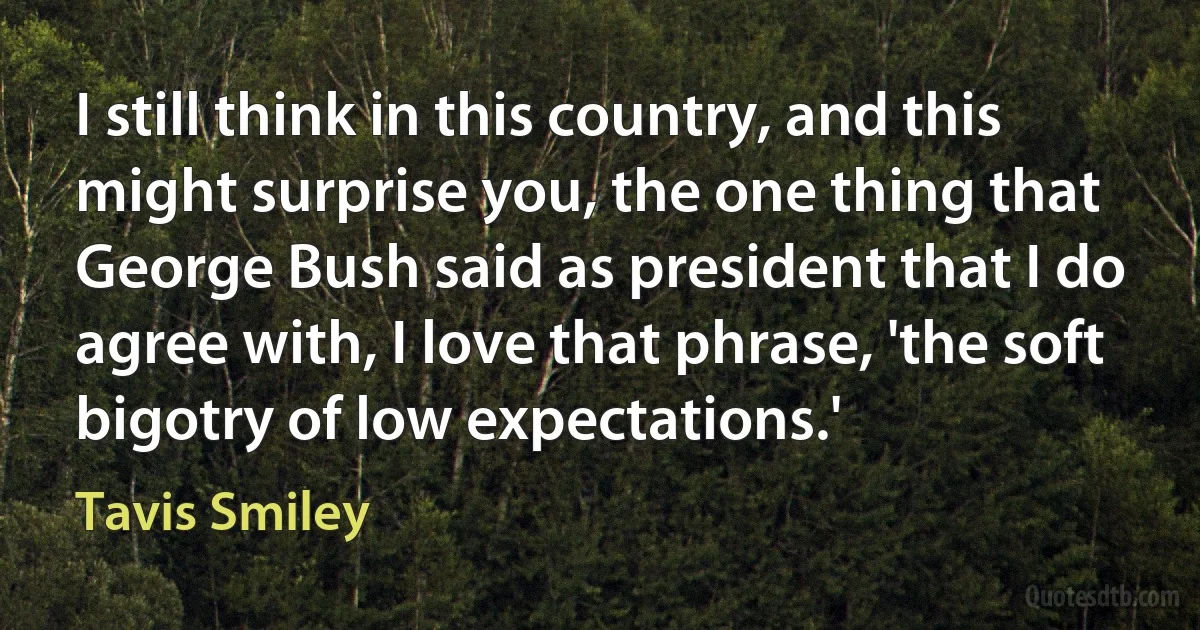 I still think in this country, and this might surprise you, the one thing that George Bush said as president that I do agree with, I love that phrase, 'the soft bigotry of low expectations.' (Tavis Smiley)