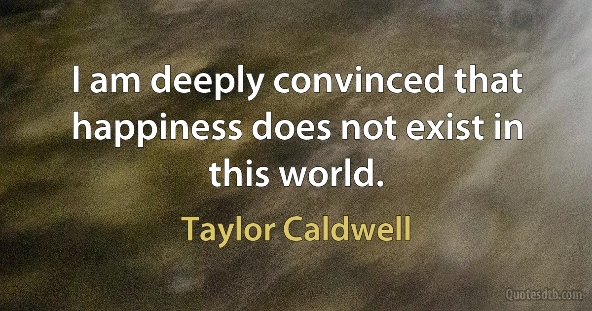 I am deeply convinced that happiness does not exist in this world. (Taylor Caldwell)