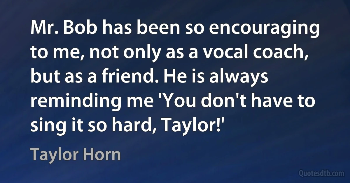 Mr. Bob has been so encouraging to me, not only as a vocal coach, but as a friend. He is always reminding me 'You don't have to sing it so hard, Taylor!' (Taylor Horn)