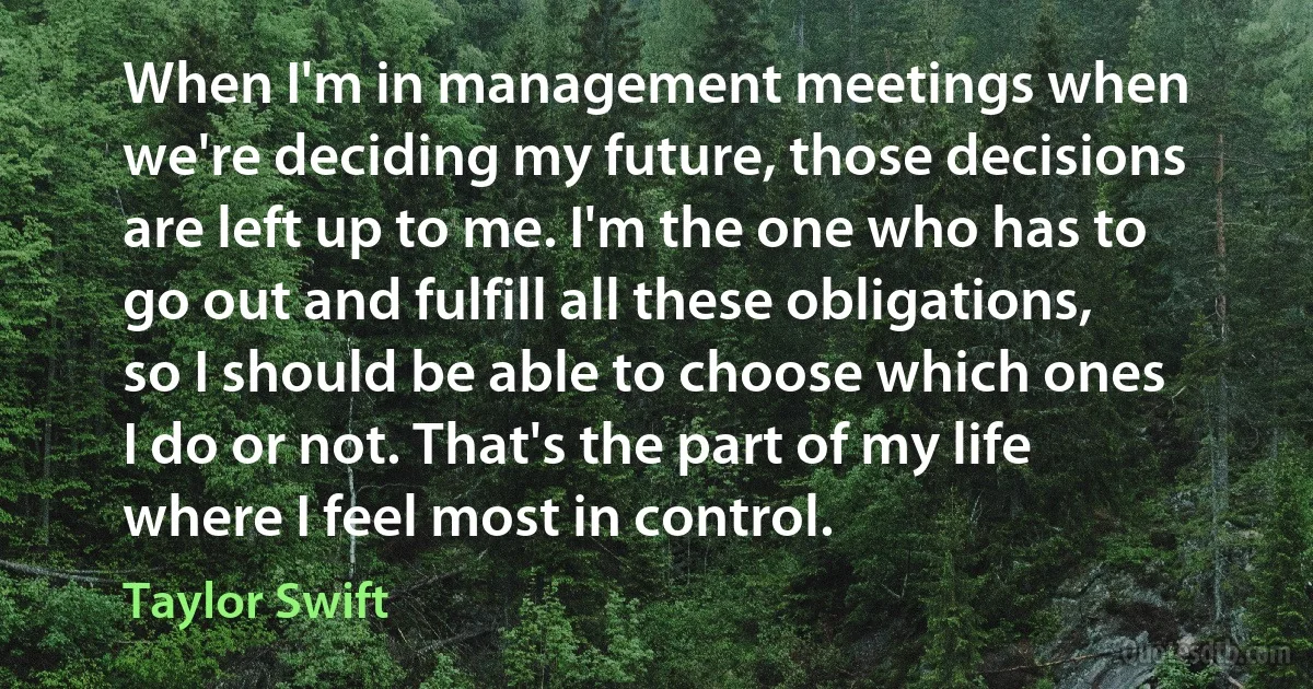 When I'm in management meetings when we're deciding my future, those decisions are left up to me. I'm the one who has to go out and fulfill all these obligations, so I should be able to choose which ones I do or not. That's the part of my life where I feel most in control. (Taylor Swift)