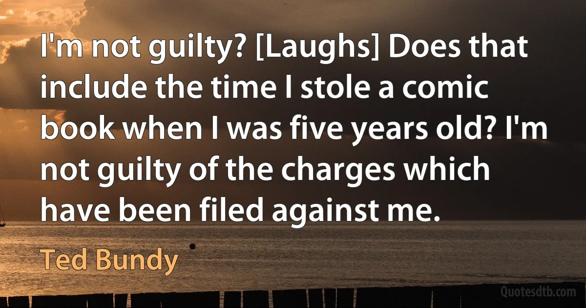 I'm not guilty? [Laughs] Does that include the time I stole a comic book when I was five years old? I'm not guilty of the charges which have been filed against me. (Ted Bundy)