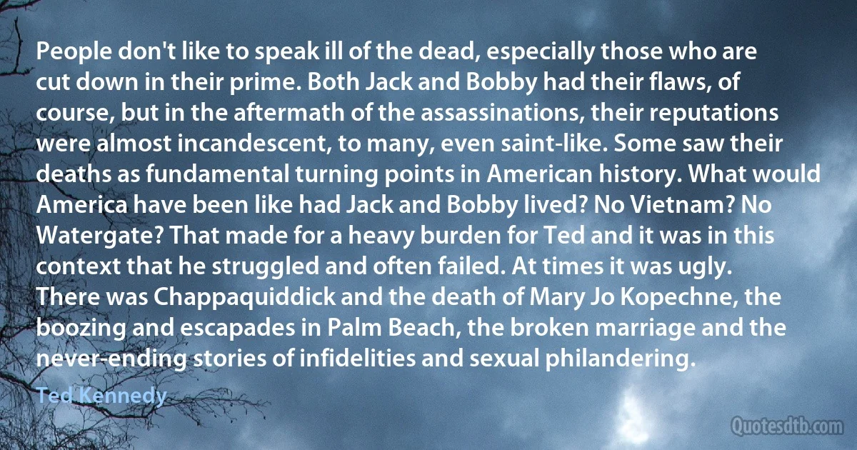 People don't like to speak ill of the dead, especially those who are cut down in their prime. Both Jack and Bobby had their flaws, of course, but in the aftermath of the assassinations, their reputations were almost incandescent, to many, even saint-like. Some saw their deaths as fundamental turning points in American history. What would America have been like had Jack and Bobby lived? No Vietnam? No Watergate? That made for a heavy burden for Ted and it was in this context that he struggled and often failed. At times it was ugly. There was Chappaquiddick and the death of Mary Jo Kopechne, the boozing and escapades in Palm Beach, the broken marriage and the never-ending stories of infidelities and sexual philandering. (Ted Kennedy)