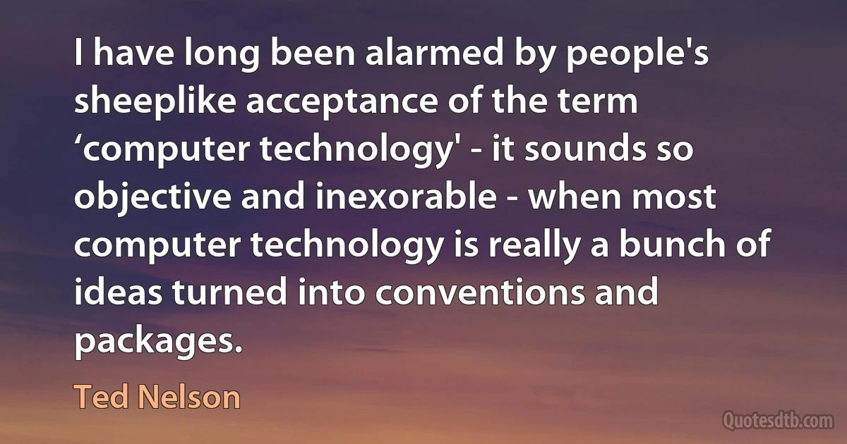 I have long been alarmed by people's sheeplike acceptance of the term ‘computer technology' - it sounds so objective and inexorable - when most computer technology is really a bunch of ideas turned into conventions and packages. (Ted Nelson)