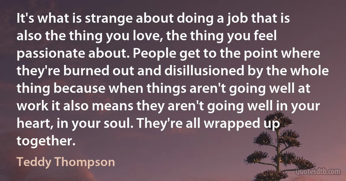 It's what is strange about doing a job that is also the thing you love, the thing you feel passionate about. People get to the point where they're burned out and disillusioned by the whole thing because when things aren't going well at work it also means they aren't going well in your heart, in your soul. They're all wrapped up together. (Teddy Thompson)