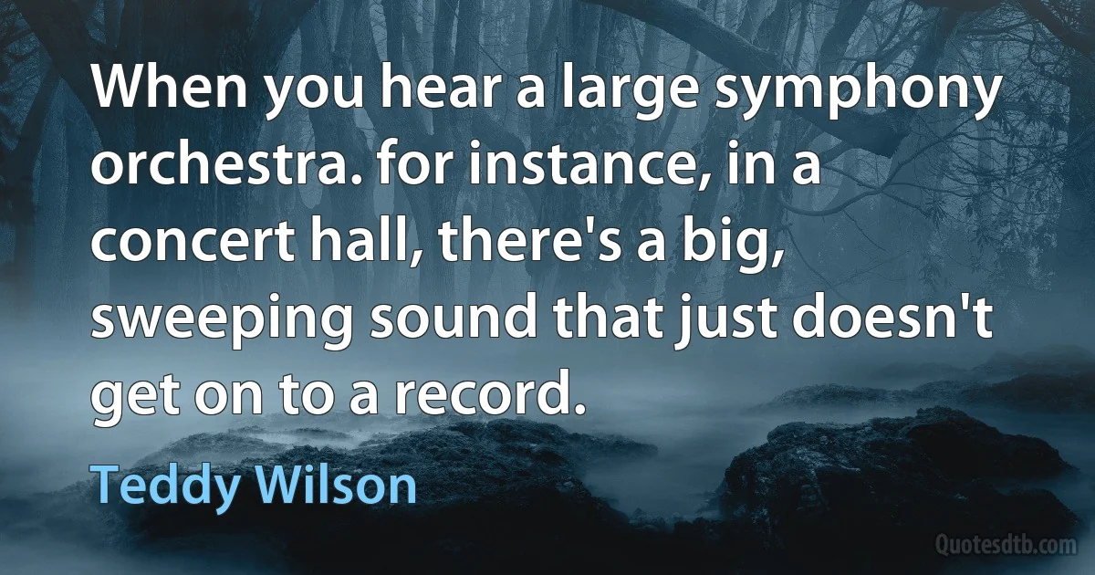 When you hear a large symphony orchestra. for instance, in a concert hall, there's a big, sweeping sound that just doesn't get on to a record. (Teddy Wilson)