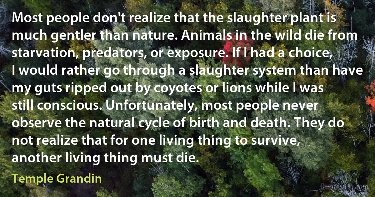 Most people don't realize that the slaughter plant is much gentler than nature. Animals in the wild die from starvation, predators, or exposure. If I had a choice, I would rather go through a slaughter system than have my guts ripped out by coyotes or lions while I was still conscious. Unfortunately, most people never observe the natural cycle of birth and death. They do not realize that for one living thing to survive, another living thing must die. (Temple Grandin)