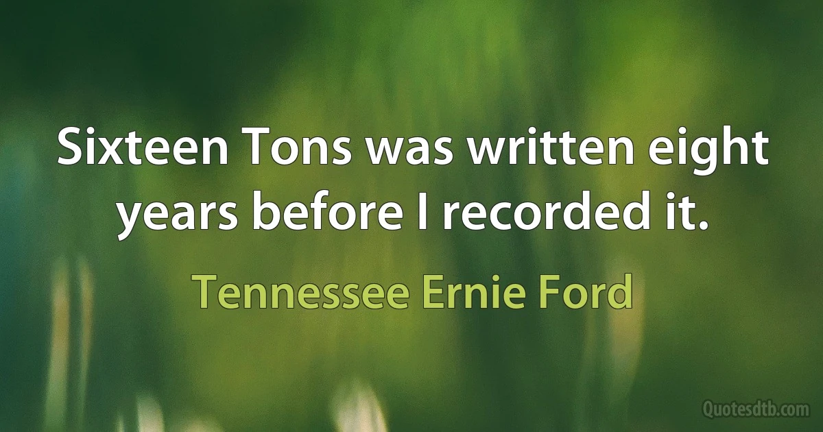 Sixteen Tons was written eight years before I recorded it. (Tennessee Ernie Ford)