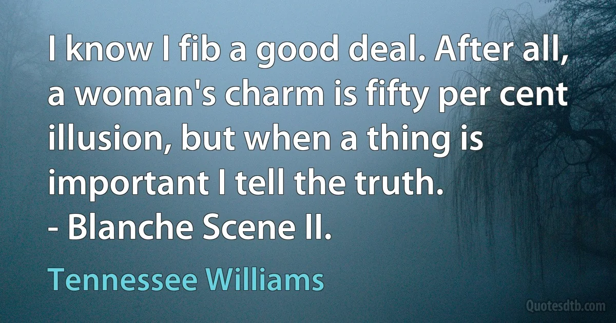 I know I fib a good deal. After all, a woman's charm is fifty per cent illusion, but when a thing is important I tell the truth.
- Blanche Scene II. (Tennessee Williams)