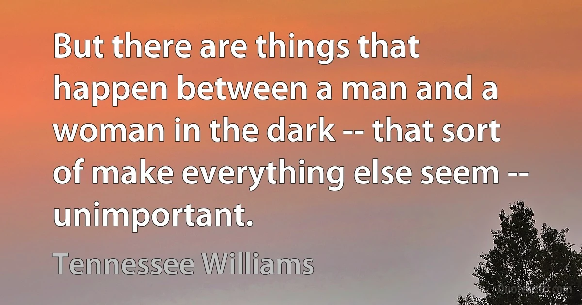 But there are things that happen between a man and a woman in the dark -- that sort of make everything else seem -- unimportant. (Tennessee Williams)