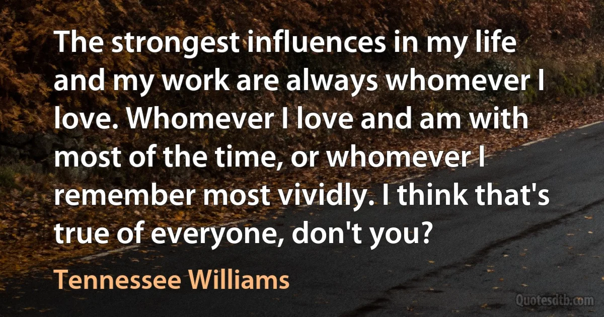 The strongest influences in my life and my work are always whomever I love. Whomever I love and am with most of the time, or whomever I remember most vividly. I think that's true of everyone, don't you? (Tennessee Williams)