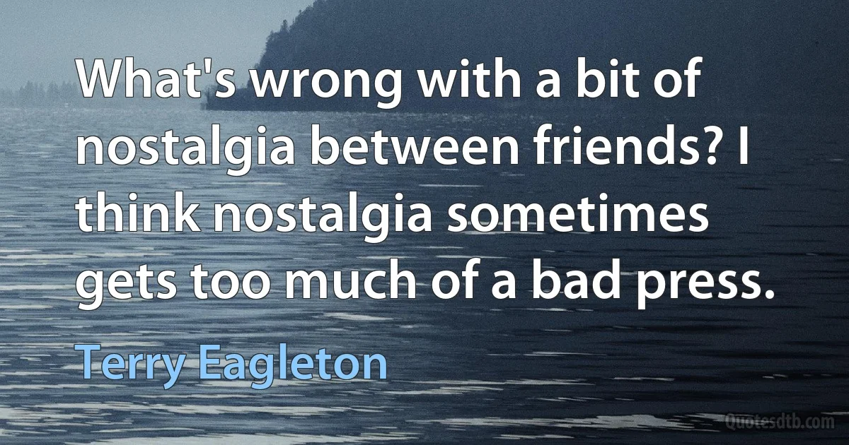 What's wrong with a bit of nostalgia between friends? I think nostalgia sometimes gets too much of a bad press. (Terry Eagleton)