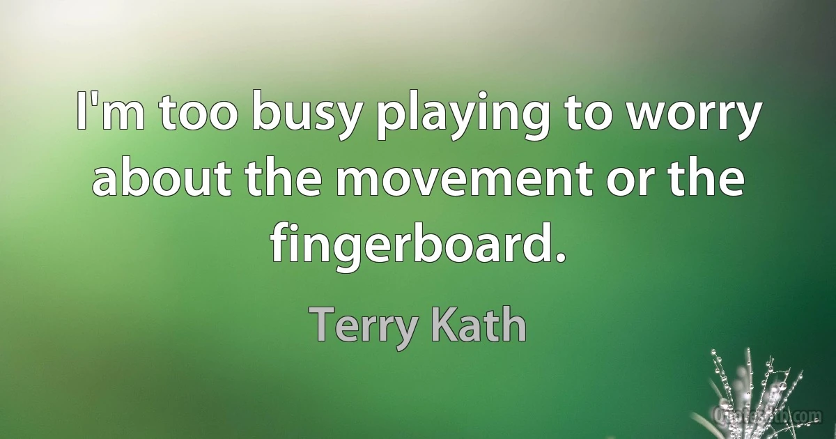 I'm too busy playing to worry about the movement or the fingerboard. (Terry Kath)