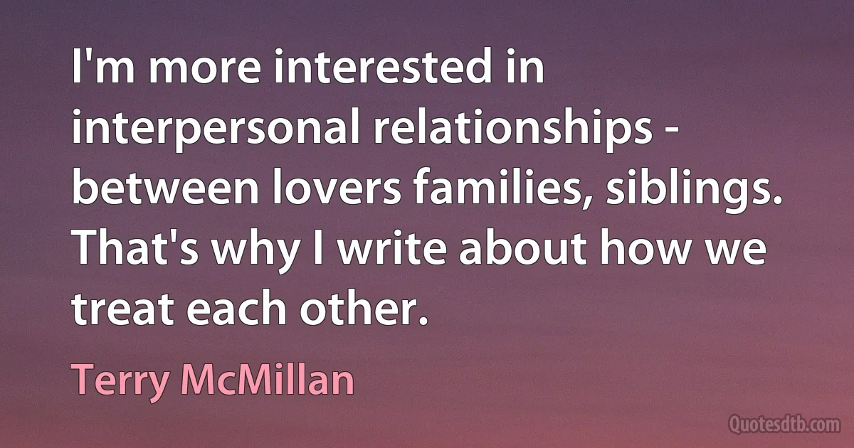 I'm more interested in interpersonal relationships - between lovers families, siblings. That's why I write about how we treat each other. (Terry McMillan)