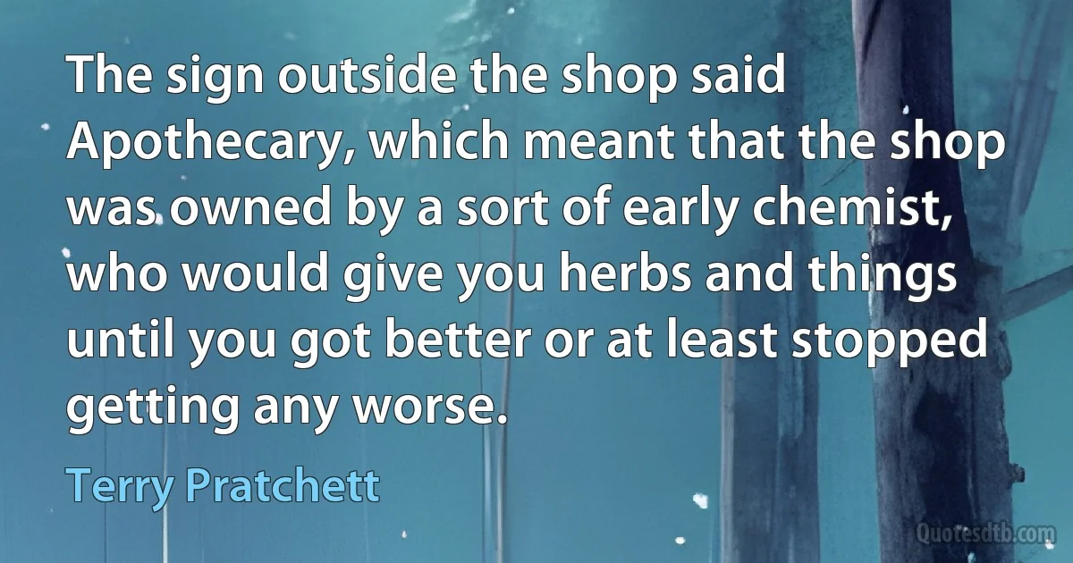 The sign outside the shop said Apothecary, which meant that the shop was owned by a sort of early chemist, who would give you herbs and things until you got better or at least stopped getting any worse. (Terry Pratchett)