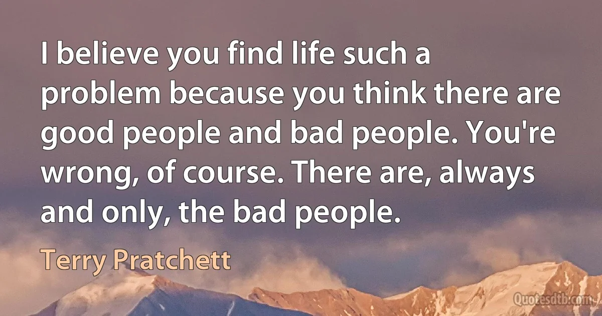 I believe you find life such a problem because you think there are good people and bad people. You're wrong, of course. There are, always and only, the bad people. (Terry Pratchett)