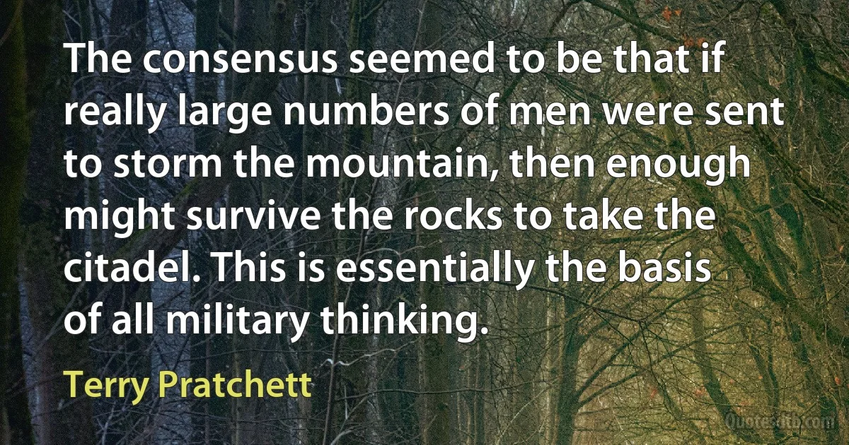 The consensus seemed to be that if really large numbers of men were sent to storm the mountain, then enough might survive the rocks to take the citadel. This is essentially the basis of all military thinking. (Terry Pratchett)