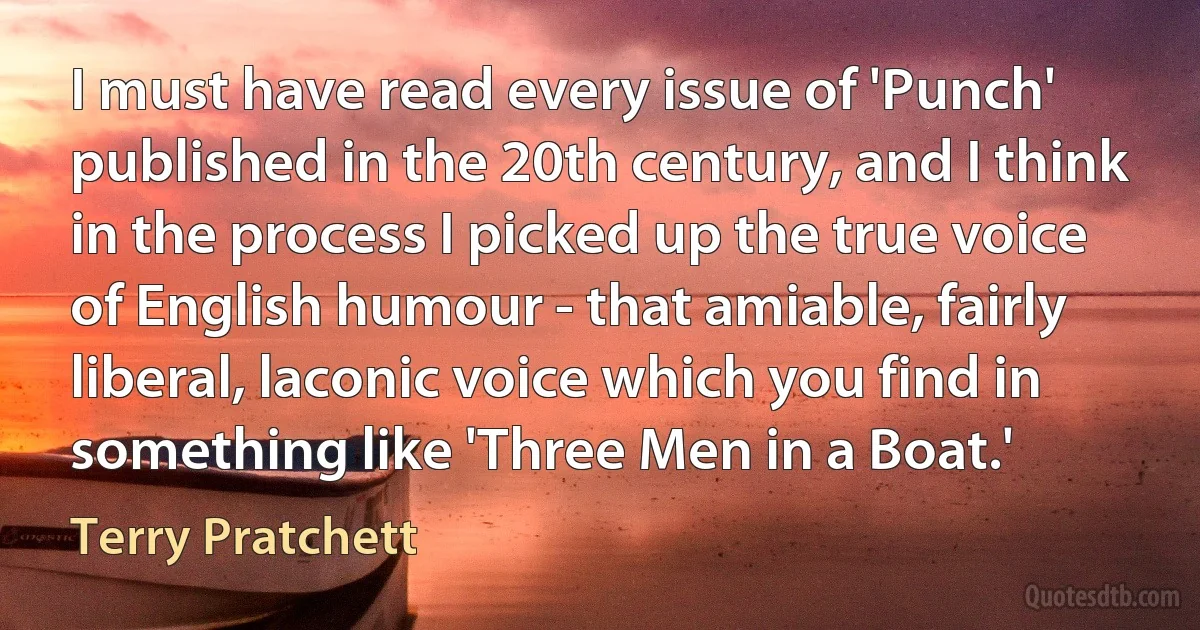 I must have read every issue of 'Punch' published in the 20th century, and I think in the process I picked up the true voice of English humour - that amiable, fairly liberal, laconic voice which you find in something like 'Three Men in a Boat.' (Terry Pratchett)